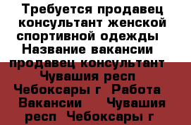 Требуется продавец-консультант женской спортивной одежды › Название вакансии ­ продавец-консультант - Чувашия респ., Чебоксары г. Работа » Вакансии   . Чувашия респ.,Чебоксары г.